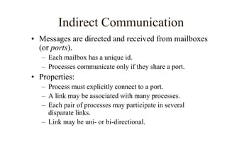 Indirect Communication
• Messages are directed and received from mailboxes
(or ports).
– Each mailbox has a unique id.
– Processes communicate only if they share a port.
• Properties:
– Process must explicitly connect to a port.
– A link may be associated with many processes.
– Each pair of processes may participate in several
disparate links.
– Link may be uni- or bi-directional.
 