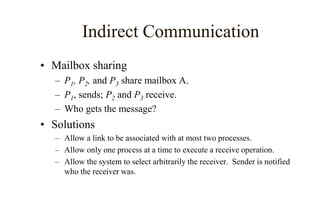 Indirect Communication
• Mailbox sharing
– P1, P2, and P3 share mailbox A.
– P1, sends; P2 and P3 receive.
– Who gets the message?
• Solutions
– Allow a link to be associated with at most two processes.
– Allow only one process at a time to execute a receive operation.
– Allow the system to select arbitrarily the receiver. Sender is notified
who the receiver was.
 