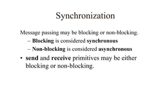 Synchronization
Message passing may be blocking or non-blocking.
– Blocking is considered synchronous
– Non-blocking is considered asynchronous
• send and receive primitives may be either
blocking or non-blocking.
 