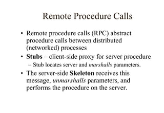 Remote Procedure Calls
• Remote procedure calls (RPC) abstract
procedure calls between distributed
(networked) processes
• Stubs – client-side proxy for server procedure
– Stub locates server and marshalls parameters.
• The server-side Skeleton receives this
message, unmarshalls parameters, and
performs the procedure on the server.
 