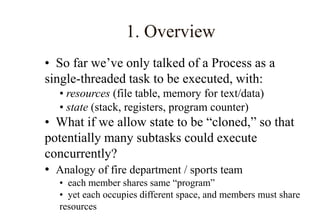 1. Overview
• So far we’ve only talked of a Process as a
single-threaded task to be executed, with:
• resources (file table, memory for text/data)
• state (stack, registers, program counter)
• What if we allow state to be “cloned,” so that
potentially many subtasks could execute
concurrently?
• Analogy of fire department / sports team
• each member shares same “program”
• yet each occupies different space, and members must share
resources
 