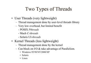 Two Types of Threads
• User Threads (very lightweight)
– Thread management done by user-level threads library
– Very low overhead, but limited benefit
- POSIX Pthreads
- Mach C-threads
- Solaris UI-threads
• Kernel Threads (less lightweight)
– Thread management done by the kernel
– Can block on I/O & take advantage of Parallelism.
• Windows 95/98/NT/2000/XP
• Solaris
• Linux
 
