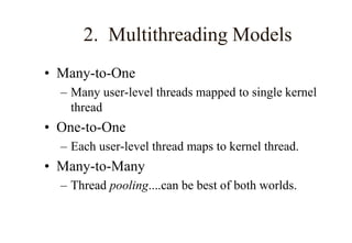 2. Multithreading Models
• Many-to-One
– Many user-level threads mapped to single kernel
thread
• One-to-One
– Each user-level thread maps to kernel thread.
• Many-to-Many
– Thread pooling....can be best of both worlds.
 
