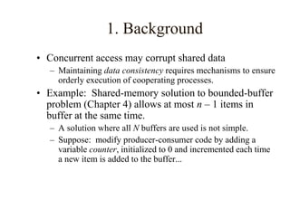 1. Background
• Concurrent access may corrupt shared data
– Maintaining data consistency requires mechanisms to ensure
orderly execution of cooperating processes.
• Example: Shared-memory solution to bounded-buffer
problem (Chapter 4) allows at most n – 1 items in
buffer at the same time.
– A solution where all N buffers are used is not simple.
– Suppose: modify producer-consumer code by adding a
variable counter, initialized to 0 and incremented each time
a new item is added to the buffer...
 