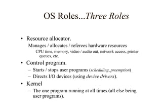 OS Roles...Three Roles
• Resource allocator.
Manages / allocates / referees hardware resources
CPU time, memory, video / audio out, network access, printer
queues, etc.
• Control program.
– Starts / stops user programs (scheduling, preemption)
– Directs I/O devices (using device drivers).
• Kernel
– The one program running at all times (all else being
user programs).
 