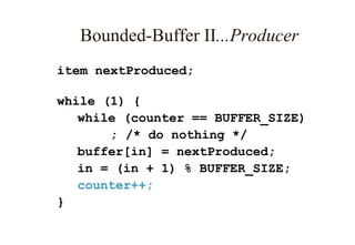Bounded-Buffer II...Producer
item nextProduced;
while (1) {
while (counter == BUFFER_SIZE)
; /* do nothing */
buffer[in] = nextProduced;
in = (in + 1) % BUFFER_SIZE;
counter++;
}
 