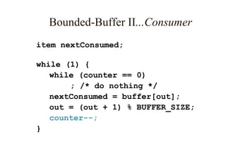 Bounded-Buffer II...Consumer
item nextConsumed;
while (1) {
while (counter == 0)
; /* do nothing */
nextConsumed = buffer[out];
out = (out + 1) % BUFFER_SIZE;
counter--;
}
 