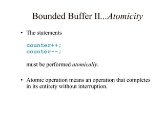 Bounded Buffer II...Atomicity
• The statements
counter++;
counter--;
must be performed atomically.
• Atomic operation means an operation that completes
in its entirety without interruption.
 