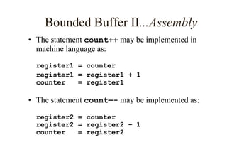 Bounded Buffer II...Assembly
• The statement count++ may be implemented in
machine language as:
register1 = counter
register1 = register1 + 1
counter = register1
• The statement count—- may be implemented as:
register2 = counter
register2 = register2 – 1
counter = register2
 