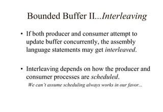 Bounded Buffer II...Interleaving
• If both producer and consumer attempt to
update buffer concurrently, the assembly
language statements may get interleaved.
• Interleaving depends on how the producer and
consumer processes are scheduled.
We can’t assume scheduling always works in our favor...
 