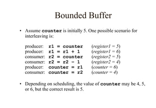 Bounded Buffer
• Assume counter is initially 5. One possible scenario for
interleaving is:
producer: r1 = counter (register1 = 5)
producer: r1 = r1 + 1 (register1 = 6)
consumer: r2 = counter (register2 = 5)
consumer: r2 = r2 – 1 (register2 = 4)
producer: counter = r1 (counter = 6)
consumer: counter = r2 (counter = 4)
• Depending on scheduling, the value of counter may be 4, 5,
or 6, but the correct result is 5.
 
