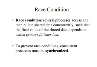 Race Condition
• Race condition: several processes access and
manipulate shared data concurrently, such that
the final value of the shared data depends on
which process finishes last.
• To prevent race conditions, concurrent
processes must be synchronized.
 