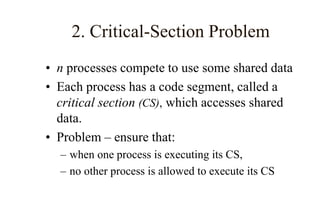 2. Critical-Section Problem
• n processes compete to use some shared data
• Each process has a code segment, called a
critical section (CS), which accesses shared
data.
• Problem – ensure that:
– when one process is executing its CS,
– no other process is allowed to execute its CS
 