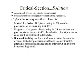 Critical-Section...Solution
 Assume each process executes at a nonzero speed
 No assumption concerning relative speeds of the n processes.
Useful solution requires three elements:
1. Mutual Exclusion. If Pi is executing its CS, no other
processes can be executing their CSs.
2. Progress. If no process is executing its CS and at least one
process wishes to enter its CS, the selection of next process to
enter can’t be postponed indefinitely.
3. Bounded Waiting. A fair bound must exist on the number
of times that other processes are allowed to enter their CSs
after a process has made a request to enter its CS and before
its request is granted.
 
