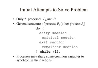 • Only 2 processes, P0 and P1
• General structure of process Pi (other process Pj)
do {
entry section
critical section
exit section
remainder section
} while (1);
• Processes may share some common variables to
synchronize their actions.
Initial Attempts to Solve Problem
 