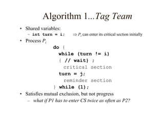 Algorithm 1...Tag Team
• Shared variables:
– int turn = i;  Pi can enter its critical section initially
• Process Pi
do {
while (turn != i)
{ // wait} ;
critical section
turn = j;
reminder section
} while (1);
• Satisfies mutual exclusion, but not progress
– what if P1 has to enter CS twice as often as P2?
 