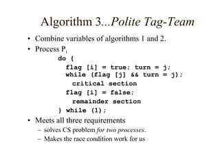 Algorithm 3...Polite Tag-Team
• Combine variables of algorithms 1 and 2.
• Process Pi
do {
flag [i] = true; turn = j;
while (flag [j] && turn = j);
critical section
flag [i] = false;
remainder section
} while (1);
• Meets all three requirements
– solves CS problem for two processes.
– Makes the race condition work for us
 