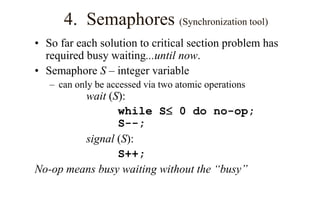 4. Semaphores (Synchronization tool)
• So far each solution to critical section problem has
required busy waiting...until now.
• Semaphore S – integer variable
– can only be accessed via two atomic operations
wait (S):
while S 0 do no-op;
S--;
signal (S):
S++;
No-op means busy waiting without the “busy”
 