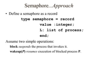 Semaphore...Approach
• Define a semaphore as a record
type semaphore = record
value :integer;
L: list of process;
end;
Assume two simple operations:
block suspends the process that invokes it.
wakeup(P) resumes execution of blocked process P.
 
