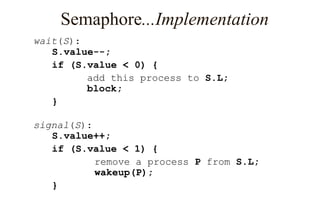 Semaphore...Implementation
wait(S):
S.value--;
if (S.value < 0) {
add this process to S.L;
block;
}
signal(S):
S.value++;
if (S.value < 1) {
remove a process P from S.L;
wakeup(P);
}
 