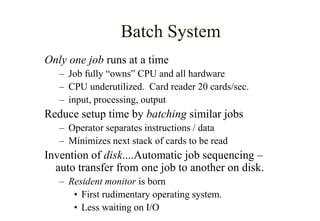 Batch System
Only one job runs at a time
– Job fully “owns” CPU and all hardware
– CPU underutilized. Card reader 20 cards/sec.
– input, processing, output
Reduce setup time by batching similar jobs
– Operator separates instructions / data
– Minimizes next stack of cards to be read
Invention of disk....Automatic job sequencing –
auto transfer from one job to another on disk.
– Resident monitor is born
• First rudimentary operating system.
• Less waiting on I/O
 