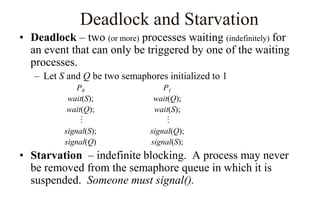 Deadlock and Starvation
• Deadlock – two (or more) processes waiting (indefinitely) for
an event that can only be triggered by one of the waiting
processes.
– Let S and Q be two semaphores initialized to 1
P0 P1
wait(S); wait(Q);
wait(Q); wait(S);
 
signal(S); signal(Q);
signal(Q) signal(S);
• Starvation – indefinite blocking. A process may never
be removed from the semaphore queue in which it is
suspended. Someone must signal().
 
