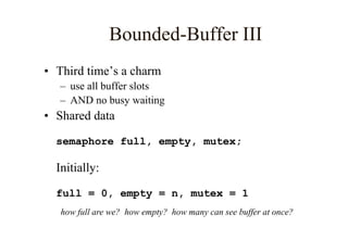 Bounded-Buffer III
• Third time’s a charm
– use all buffer slots
– AND no busy waiting
• Shared data
semaphore full, empty, mutex;
Initially:
full = 0, empty = n, mutex = 1
how full are we? how empty? how many can see buffer at once?
 