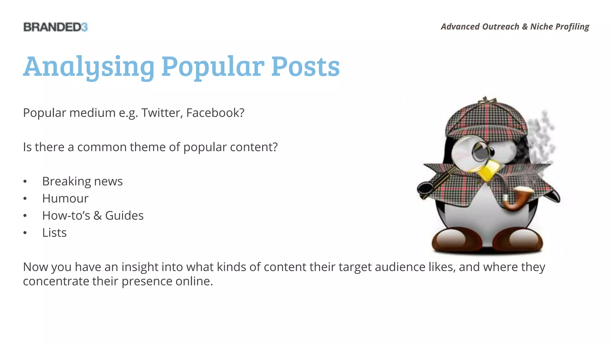 Advanced Outreach & Niche Profiling




Analysing Popular Posts
Popular medium e.g. Twitter, Facebook?

Is there a common theme of popular content?

•   Breaking news
•   Humour
•   How-to’s & Guides
•   Lists

Now you have an insight into what kinds of content their target audience likes, and where they
concentrate their presence online.
 