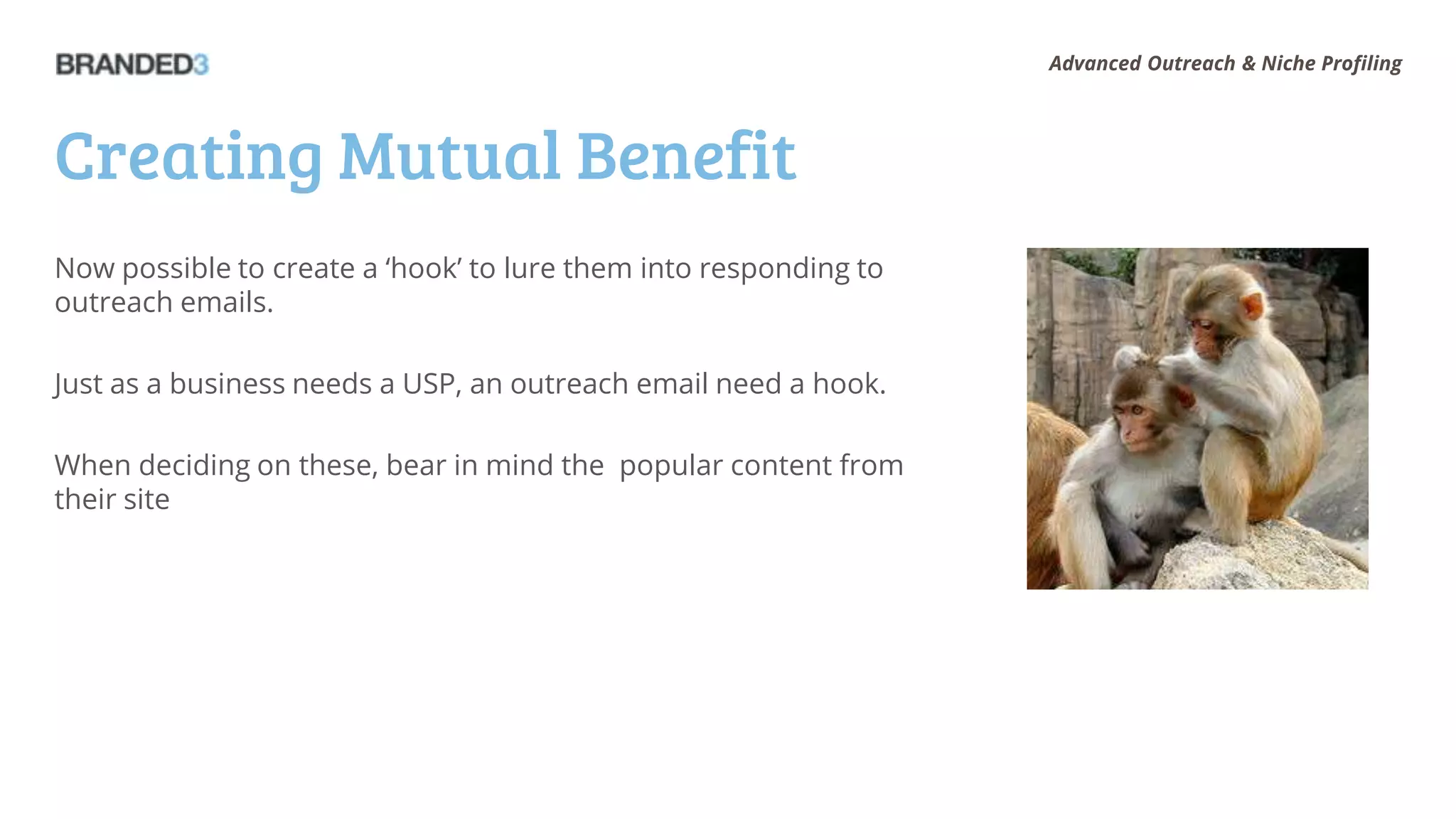 Advanced Outreach & Niche Profiling




Creating Mutual Benefit
Now possible to create a ‘hook’ to lure them into responding to
outreach emails.

Just as a business needs a USP, an outreach email need a hook.

When deciding on these, bear in mind the popular content from
their site
 