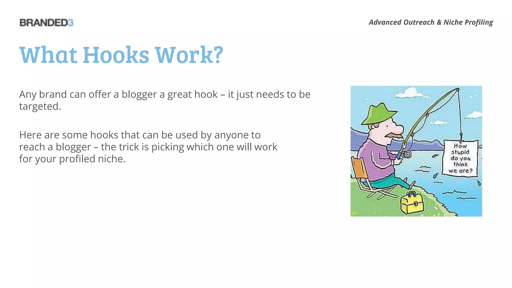 Advanced Outreach & Niche Profiling




What Hooks Work?
Any brand can offer a blogger a great hook – it just needs to be
targeted.

Here are some hooks that can be used by anyone to
reach a blogger – the trick is picking which one will work
for your profiled niche.
 