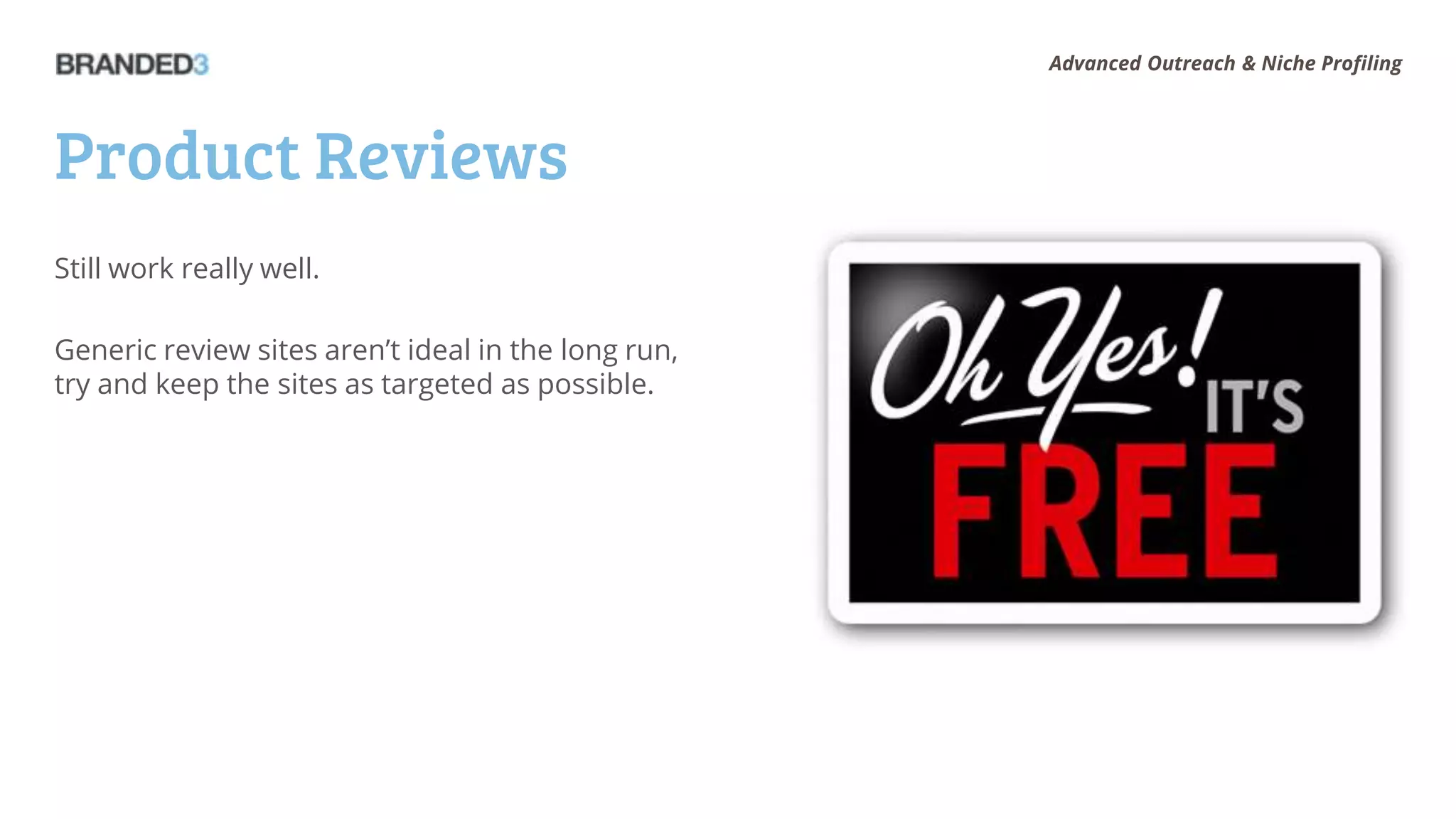 Advanced Outreach & Niche Profiling




Product Reviews
Still work really well.

Generic review sites aren’t ideal in the long run,
try and keep the sites as targeted as possible.
 