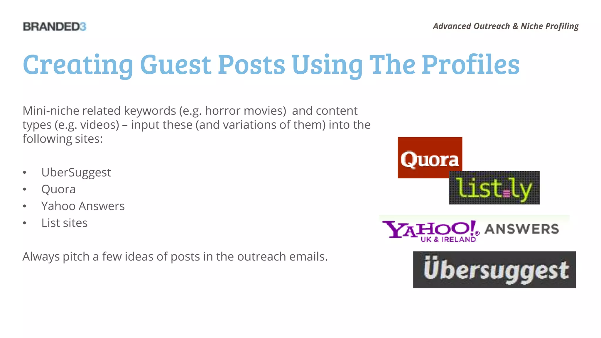 Advanced Outreach & Niche Profiling




Creating Guest Posts Using The Profiles
Mini-niche related keywords (e.g. horror movies) and content
types (e.g. videos) – input these (and variations of them) into the
following sites:

•   UberSuggest
•   Quora
•   Yahoo Answers
•   List sites

Always pitch a few ideas of posts in the outreach emails.
 