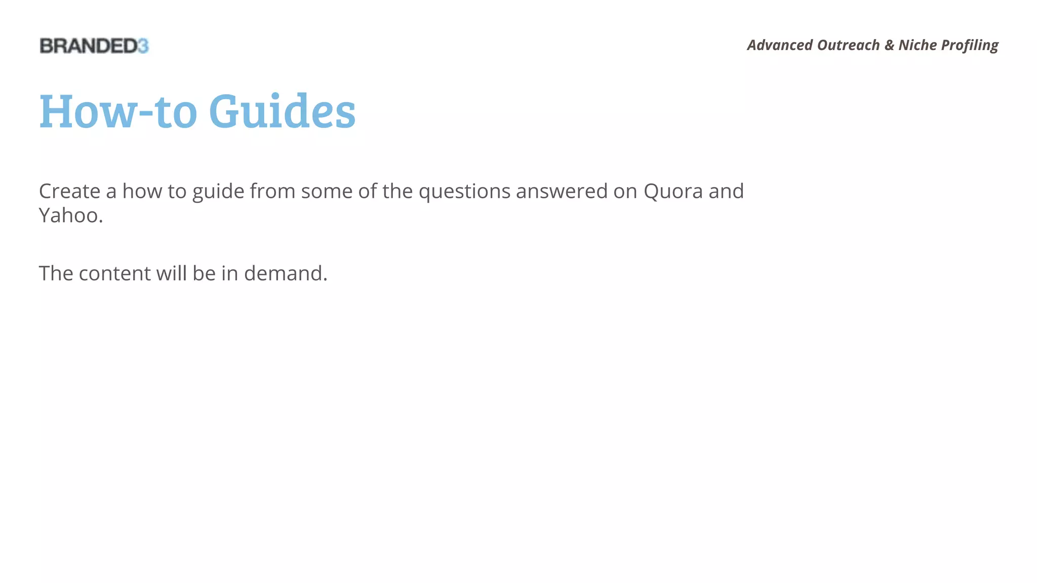 Advanced Outreach & Niche Profiling




How-to Guides
Create a how to guide from some of the questions answered on Quora and
Yahoo.

The content will be in demand.
 