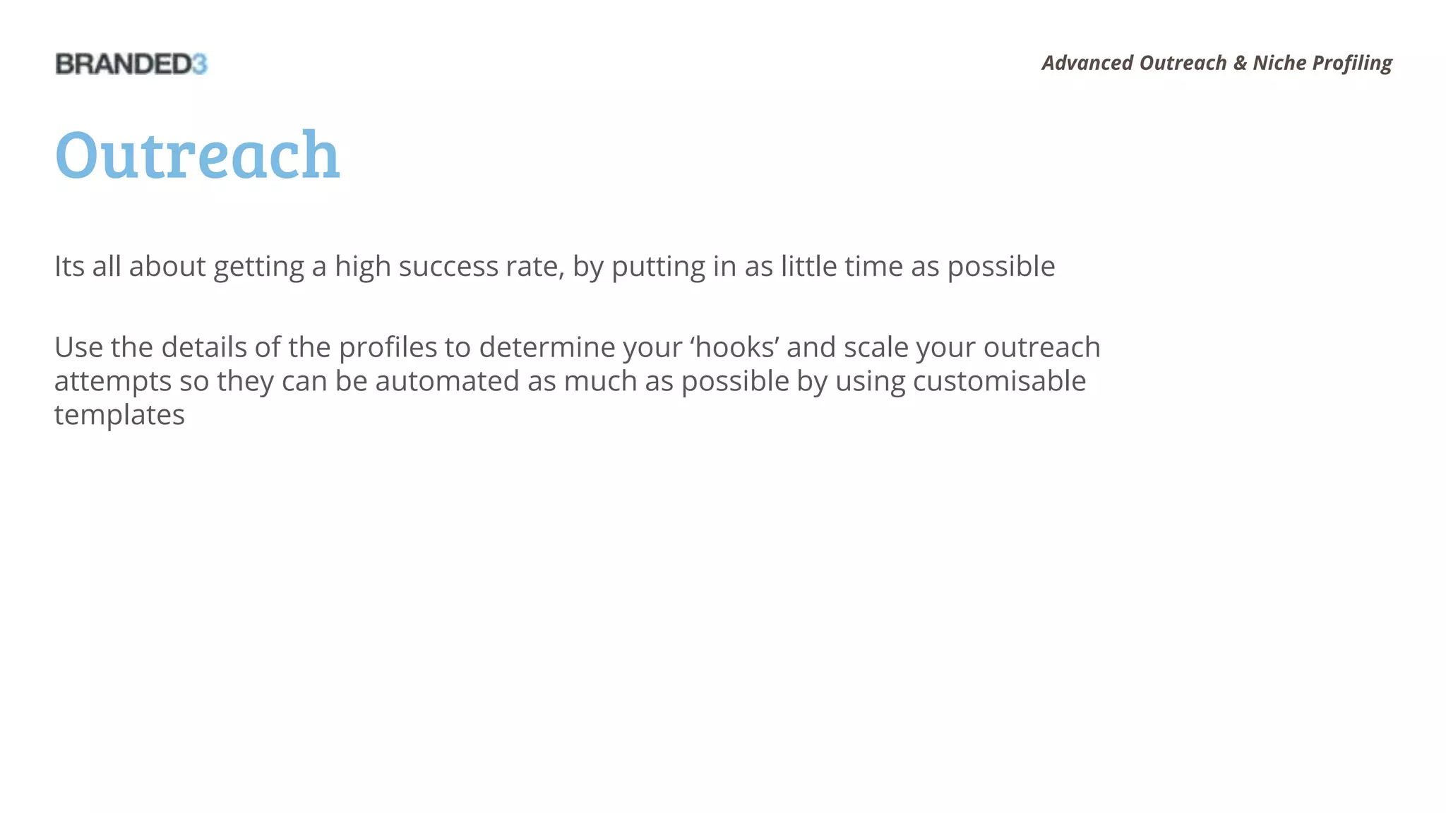 Advanced Outreach & Niche Profiling




Outreach
Its all about getting a high success rate, by putting in as little time as possible

Use the details of the profiles to determine your ‘hooks’ and scale your outreach
attempts so they can be automated as much as possible by using customisable
templates
 