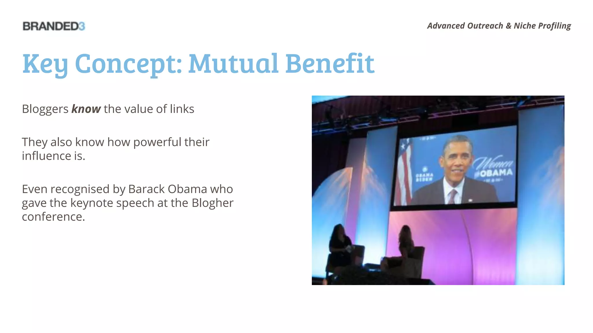 Advanced Outreach & Niche Profiling




Key Concept: Mutual Benefit
Bloggers know the value of links

They also know how powerful their
influence is.

Even recognised by Barack Obama who
gave the keynote speech at the Blogher
conference.
 
