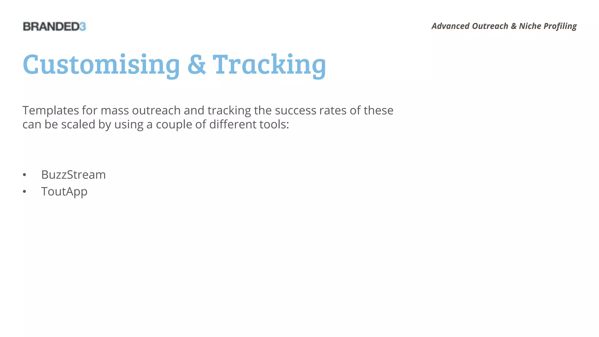 Advanced Outreach & Niche Profiling




Customising & Tracking
Templates for mass outreach and tracking the success rates of these
can be scaled by using a couple of different tools:



•   BuzzStream
•   ToutApp
 