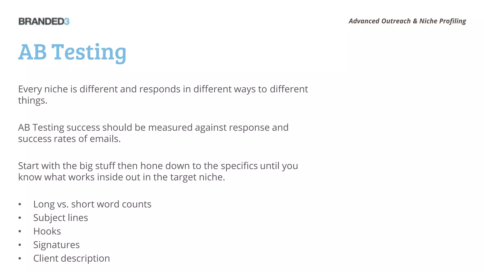 Advanced Outreach & Niche Profiling




AB Testing
Every niche is different and responds in different ways to different
things.

AB Testing success should be measured against response and
success rates of emails.

Start with the big stuff then hone down to the specifics until you
know what works inside out in the target niche.

•   Long vs. short word counts
•   Subject lines
•   Hooks
•   Signatures
•   Client description
 