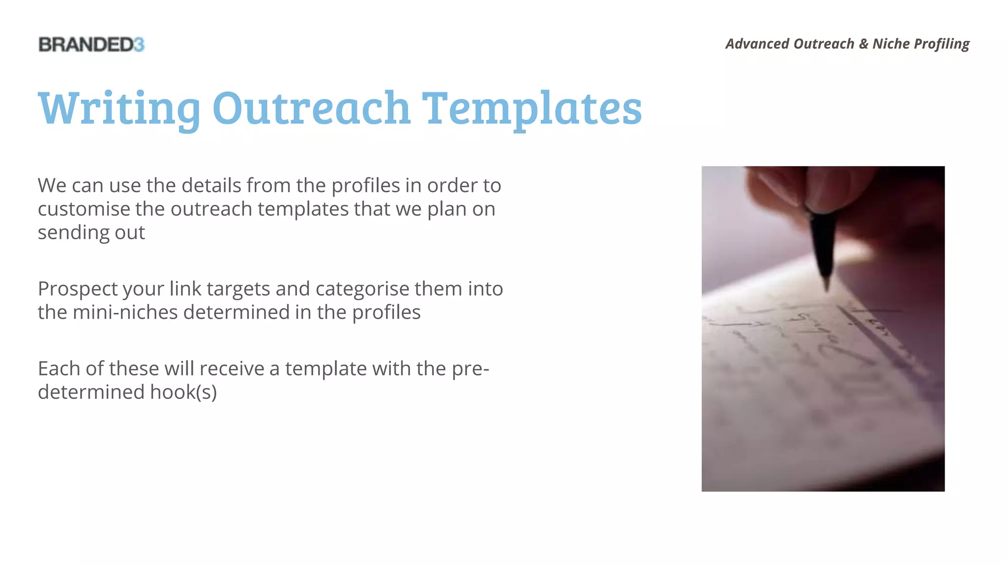 Advanced Outreach & Niche Profiling




Writing Outreach Templates
We can use the details from the profiles in order to
customise the outreach templates that we plan on
sending out

Prospect your link targets and categorise them into
the mini-niches determined in the profiles

Each of these will receive a template with the pre-
determined hook(s)
 