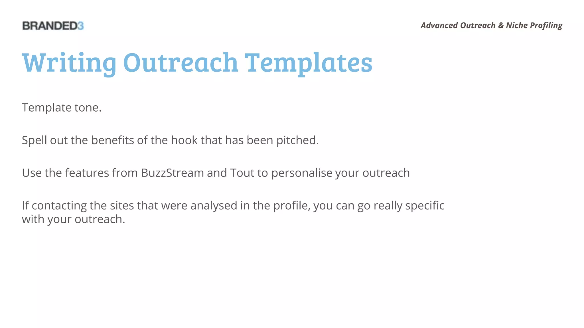 Advanced Outreach & Niche Profiling




Writing Outreach Templates
Template tone.

Spell out the benefits of the hook that has been pitched.

Use the features from BuzzStream and Tout to personalise your outreach

If contacting the sites that were analysed in the profile, you can go really specific
with your outreach.
 