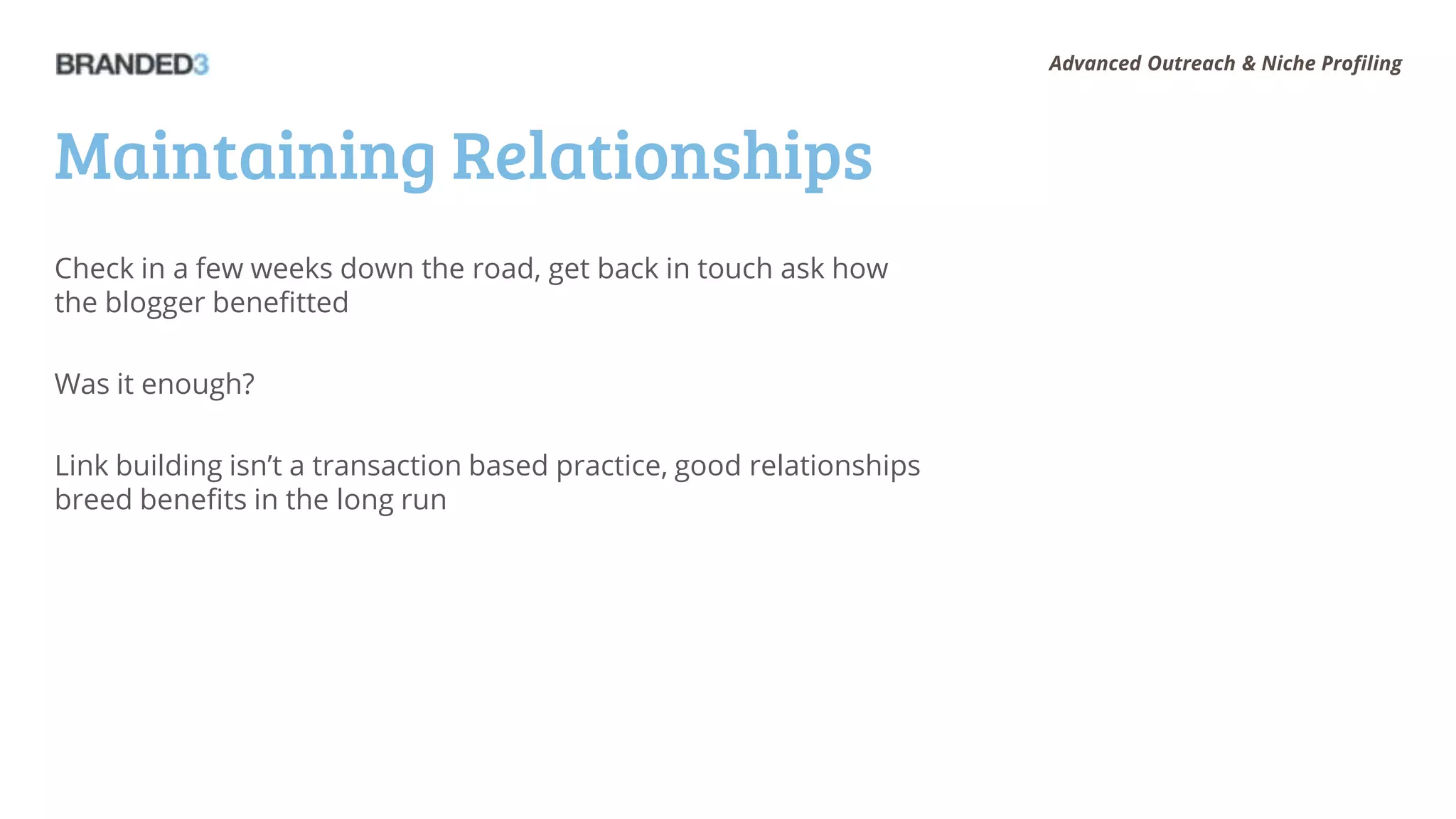 Advanced Outreach & Niche Profiling




Maintaining Relationships
Check in a few weeks down the road, get back in touch ask how
the blogger benefitted

Was it enough?

Link building isn’t a transaction based practice, good relationships
breed benefits in the long run
 