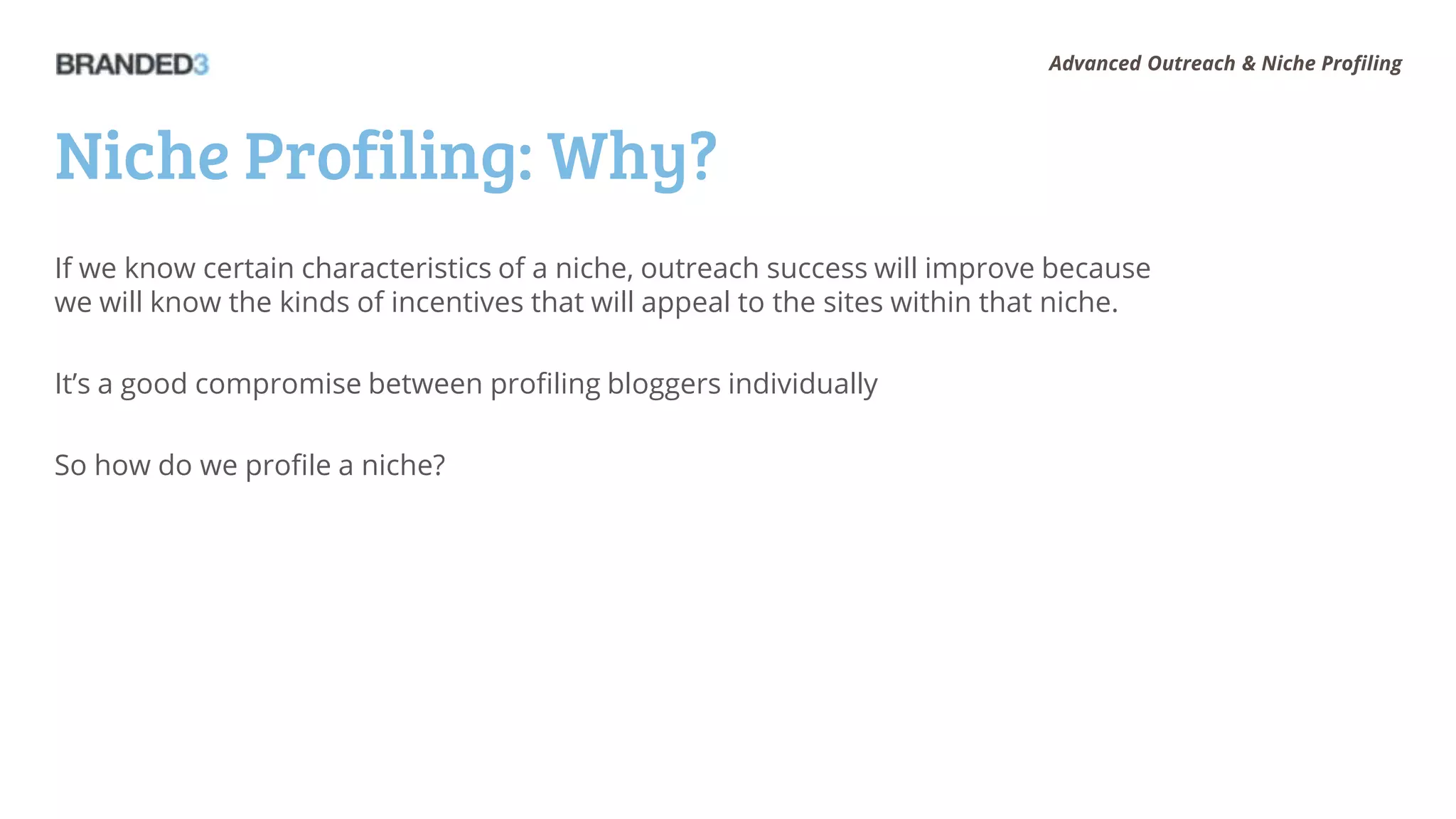 Advanced Outreach & Niche Profiling




Niche Profiling: Why?
If we know certain characteristics of a niche, outreach success will improve because
we will know the kinds of incentives that will appeal to the sites within that niche.

It’s a good compromise between profiling bloggers individually

So how do we profile a niche?
 