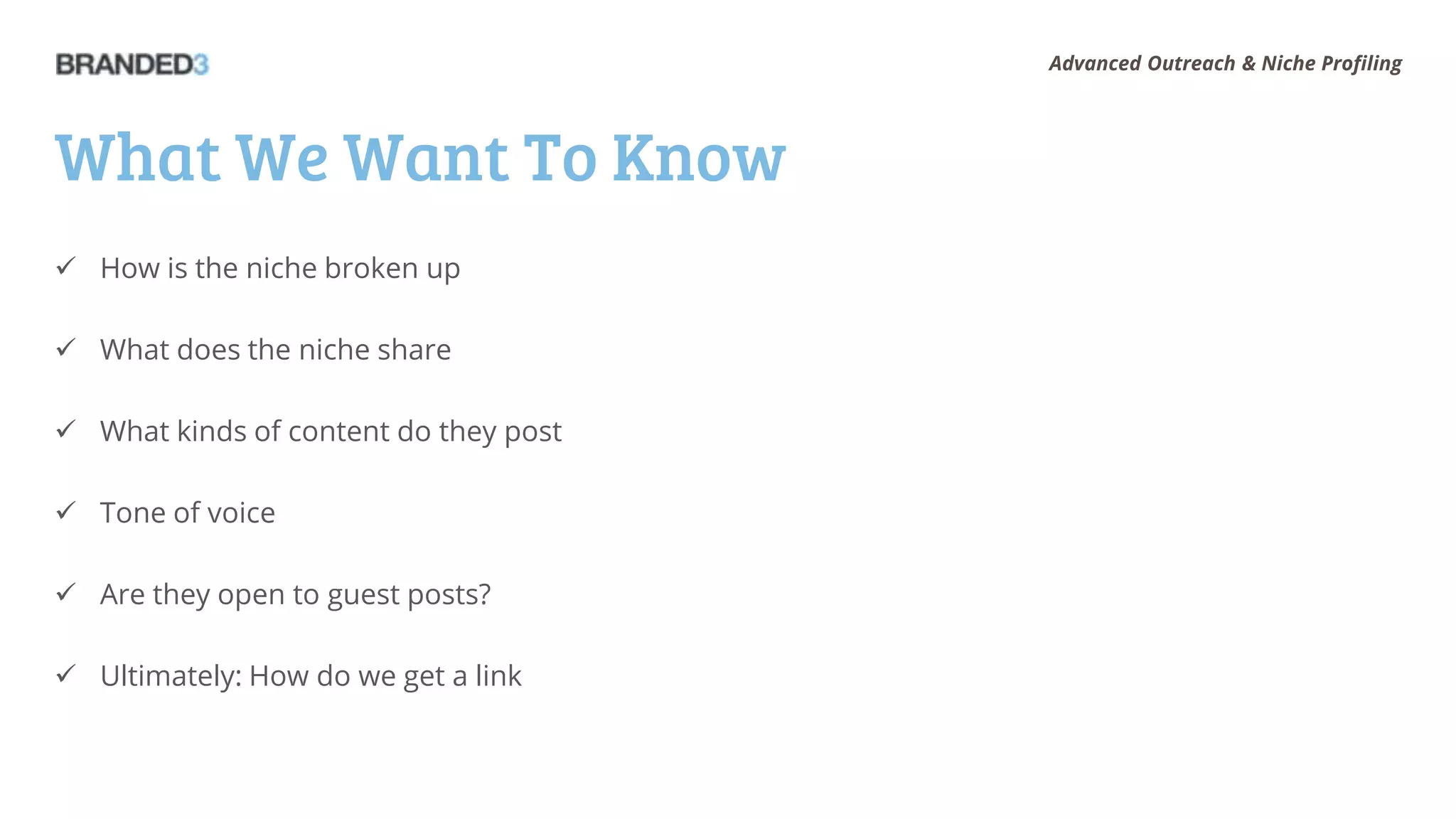 Advanced Outreach & Niche Profiling




What We Want To Know
 How is the niche broken up

 What does the niche share

 What kinds of content do they post

 Tone of voice

 Are they open to guest posts?

 Ultimately: How do we get a link
 