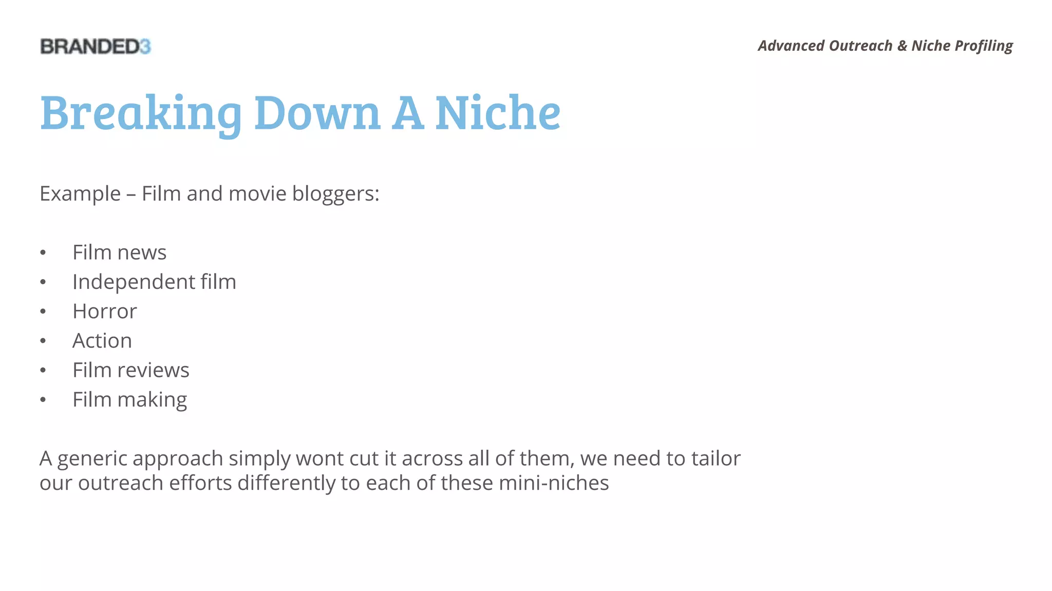 Advanced Outreach & Niche Profiling




Breaking Down A Niche
Example – Film and movie bloggers:

•   Film news
•   Independent film
•   Horror
•   Action
•   Film reviews
•   Film making

A generic approach simply wont cut it across all of them, we need to tailor
our outreach efforts differently to each of these mini-niches
 