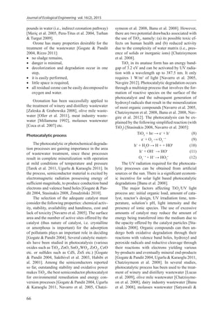 Journal of Ecological Engineering vol. 16(2), 2015
66
pounds in water (i.e., indirect ozonation pathway)
[Meriç et al. 2005, Pera-Titus et al. 2004, Turhan
& Turgut 2009].
Ozone has many properties desirable for the
treatment of the wastewater [Gogate & Pandit
2004, Rizzo 2011]:
•• no sludge remains,
•• danger is minimal,
•• decolorization and degradation occur in one
step,
•• it is easily performed,
•• little space is required,
•• all residual ozone can be easily decomposed to
oxygen and water.
Ozonation has been successfully applied to
the treatment of winery and distillery wastewater
[Zaleska & Grabowska 2008], olive mile waste-
water [Oller et al. 2011], meat industry waste-
water [Millamena 1992], molasses wastewater
[Coca et al. 2007] etc.
Photocatalytic process
The photocatalytic or photochemical degrada-
tion processes are gaining importance in the area
of wastewater treatment, since these processes
result in complete mineralization with operation
at mild conditions of temperature and pressure
[Tarek et al. 2011, Ugurlu & Karaoglu 2011]. In
the process, semiconductor material is excited by
electromagnetic radiation possessing energy of
sufficient magnitude, to produce conduction band
electrons and valence band holes [Gogate & Pan-
dit 2004, Stasinakis 2008, Żmudziński 2010].
The selection of the adequate catalyst must
consider the following properties: chemical activ-
ity, stability, availability and handiness, cost and
lack of toxicity [Navarro et al. 2005]. The surface
area and the number of active sites offered by the
catalyst (thus nature of catalyst, i.e. crystalline
or amorphous is important) for the adsorption
of pollutants plays an important role in deciding
[Gogate & Pandit 2004]. Several catalytic materi-
als have been studied in photocatalysis (various
oxides such as TiO2
, ZnO, SnO2
,WO3
, ZrO2
, CeO
etc. or sulfides such as CdS, ZnS etc.) [Gogate
& Pandit 2004, Sakthivel et al. 2003, Habibi et
al. 2001]. Among the semiconductors reported
so far, outstanding stability and oxidative power
makes TiO2
, the best semiconductor photocatalyst
for environmental remediation and energy con-
version processes [Gogate & Pandit 2004, Ugurlu
& Karaoglu 2011, Navarro et al. 2005, Chatzi-
symeon et al. 2008, Banu et al. 2008]. However,
there are two potential drawbacks associated with
the use of TiO2
, namely: (a) its possible toxic ef-
fects on human health and (b) reduced activity
due to the complexity of water matrix (i.e., pres-
ence of solids or inorganic ions) [Chatzisymeon
et al. 2008].
TiO2
in its anatase form has an energy band-
gap of 3.2 eV and can be activated by UV radia-
tion with a wavelength up to 387.5 nm. It only
requires 1 W/m2
of light [Navarro et al. 2005,
Navgire 2012]. Photocatalytic degradation occurs
through a multistep process that involves the for-
mation of reactive species on the surface of the
photocatalyst and the subsequent generation of
hydroxyl radicals that result in the mineralization
of most organic compounds [Navarro et al. 2005,
Chatzisymeon et al. 2008, Banu et al. 2008, Nav-
gire et al. 2012]. The photocatalysis can be ex-
plained by the following simplified reaction (with
TiO2
) [Stasinakis 2008, Navarro et al. 2005]:
	TiO2
+ hʋ → e−
+ h+
	 (8)
	e−
+ O2
→ O2
− •
	 (9)
	h+
+ H2
O → H + + HO•
	 (10)
	h+
+ OH−
→ HO•	
(11)
	O2
− •
+ H+
→ HO2
•
	 (12)
The UV radiation required for the photocata-
lytic processes can be obtained from artiﬁcial
sources or the sun. There is a significant econom-
ic incentive for solar light based photocatalytic
degradations [Banu et al. 2008].
The major factors affecting TiO2
/UV light
process are: initial organic load, amount of cata-
lyst, reactor’s design, UV irradiation time, tem-
perature, solution’s pH, light intensity and the
presence of ionic species. The use of excessive
amounts of catalyst may reduce the amount of
energy being transferred into the medium due to
the opacity offered by the catalyst particles [Sta-
sinakis 2008]. Organic compounds can then un-
dergo both oxidative degradation through their
reactions with valence band holes, hydroxyl and
peroxide radicals and reductive cleavage through
their reactions with electrons yielding various
by-products and eventually mineral end-products
[Gogate & Pandit 2004, Ugurlu & Karaoglu 2011,
Chatzisymeon et al. 2008]. In several studies,
photocatalytic process has been used to the treat-
ment of winery and distillery wastewater [Lucas
et al. 2009], olive mile wastewater [Chatzisyme-
on et al. 2008], dairy industry wastewater [Banu
et al. 2008], molasses wastewater [Satyawali &
 