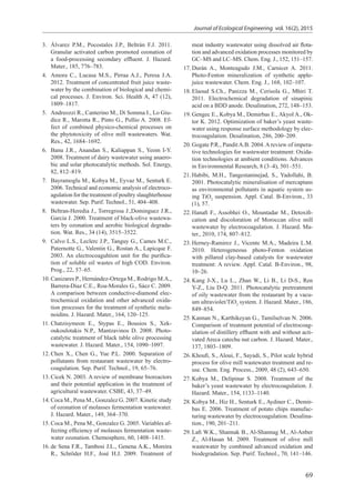 69
Journal of Ecological Engineering vol. 16(2), 2015
3.	 Álvarez P.M., Pocostales J.P., Beltrán F.J. 2011.
Granular activated carbon promoted ozonation of
a food-processing secondary effluent. J. Hazard.
Mater., 185, 776–783.
4.	 Amora C., Lucasa M.S., Pirraa A.J., Peresa J.A.
2012. Treatment of concentrated fruit juice waste-
water by the combination of biological and chemi-
cal processes. J. Environ. Sci. Health A, 47 (12),
1809–1817.
5.	 Andreozzi R., Canterino M., Di Somma I., Lo Giu-
dice R., Marotta R., Pinto G., Pollio A. 2008. Ef-
fect of combined physico-chemical processes on
the phytotoxicity of olive mill wastewaters. Wat.
Res., 42, 1684–1692.
6.	 Banu J.R., Anandan S., Kaliappan S., Yeom I-Y.
2008. Treatment of dairy wastewater using anaero-
bic and solar photocatalytic methods. Sol. Energy,
82, 812–819.
7.	 Bayramoglu M., Kobya M., Eyvaz M., Senturk E.
2006. Technical and economic analysis of electroco-
agulation for the treatment of poultry slaughterhouse
wastewater. Sep. Purif. Technol., 51, 404–408.
8.	 Beltran-Heredia J., Torregrosa J.,Dominguez J.R.,
Garcia J. 2000. Treatment of black-olive wastewa-
ters by ozonation and aerobic biological degrada-
tion. Wat. Res., 34 (14), 3515–3522.
9.	 Calvo L.S., Leclerc J.P., Tanguy G., Cames M.C.,
Paternotte G., Valentin G., Rostan A., Lapicque F.
2003. An electrocoaguhtion unit for the purifica-
tion of soluble oil wastes of high COD. Environ.
Prog., 22, 57–65.
10.	Canizares P., Hernández-Ortega M., Rodrigo M.A.,
Barrera-Díaz C.E., Roa-Morales G., Sáez C. 2009.
A comparison between conductive-diamond elec-
trochemical oxidation and other advanced oxida-
tion processes for the treatment of synthetic mela-
noidins. J. Hazard. Mater., 164, 120–125.
11.	Chatzisymeon E., Stypas E., Bousios S., Xek-
oukoulotakis N.P., Mantzavinos D. 2008. Photo-
catalytic treatment of black table olive processing
wastewater. J. Hazard. Mater., 154, 1090–1097.
12.	Chen X., Chen G., Yue P.L. 2000. Separation of
pollutants from restaurant wastewater by electro-
coagulation. Sep. Purif. Technol., 19, 65–76.
13.	Cicek N. 2003. A review of membrane bioreactors
and their potential application in the treatment of
agricultural wastewater. CSBE, 43, 37–49.
14.	Coca M., Pena M., Gonzalez G. 2007. Kinetic study
of ozonation of molasses fermentation wastewater.
J. Hazard. Mater., 149, 364–370.
15.	Coca M., Pena M., Gonzalez G. 2005. Variables af-
fecting efficiency of molasses fermentation waste-
water ozonation. Chemosphere, 60, 1408–1415.
16.	de Sena F.R., Tambosi J.L., Genena A.K., Moreira
R., Schröder H.F., José H.J. 2009. Treatment of
meat industry wastewater using dissolved air flota-
tion and advanced oxidation processes monitored by
GC–MS and LC–MS. Chem. Eng. J., 152, 151–157.
17.	Durán A., Monteagudo J.M., Carnicer A. 2011.
Photo-Fenton mineralization of synthetic apple-
juice wastewater. Chem. Eng. J., 168, 102–107.
18.	Elaoud S.Ch., Panizza M., Cerisola G., Mhiri T.
2011. Electrochemical degradation of sinapinic
acid on a BDD anode. Desalination, 272, 148–153.
19.	Gengec E., Kobya M., Demirbas E., Akyol A., Ok-
tor K. 2012. Optimization of baker’s yeast waste-
water using response surface methodology by elec-
trocoagulation. Desalination, 286, 200–209.
20.	Gogate P.R., PanditA.B. 2004.Areview of impera-
tive technologies for wastewater treatment: Oxida-
tion technologies at ambient conditions. Advances
in Environmental Research, 8 (3–4), 501–551.
21.	Habibi, M.H., Tangestaninejad, S., Yadollahi, B.
2001. Photocatalytic mineralisation of mercaptans
as environmental pollutants in aquatic system us-
ing TiO2
suspension. Appl. Catal. B-Environ., 33
(1), 57.
22.	Hanaﬁ F., Assobhei O., Mountadar M., Detoxifi-
cation and discoloration of Moroccan olive mill
wastewater by electrocoagulation. J. Hazard. Ma-
ter., 2010, 174, 807–812.
23.	Herney-Ramirez J., Vicente M.A., Madeira L.M.
2010. Heterogeneous photo-Fenton oxidation
with pillared clay-based catalysts for wastewater
treatment: A review. Appl. Catal. B-Environ., 98,
10–26.
24.	Kang J-X., Lu L., Zhan W., Li B., Li D-S., Ren
Y-Z., Liu D-Q. 2011. Photocatalytic pretreatment
of oily wastewater from the restaurant by a vacu-
um ultraviolet/TiO2
system. J. Hazard. Mater., 186,
849–854.
25.	Kannan N., Karthikeyan G., Tamilselvan N. 2006.
Comparison of treatment potential of electrocoag-
ulation of distillery effluent with and without acti-
vated Areca catechu nut carbon. J. Hazard. Mater.,
137, 1803–1809.
26.	Khoufi, S., Aloui, F., Sayadi, S., Pilot scale hybrid
process for olive mill wastewater treatment and re-
use. Chem. Eng. Process., 2009, 48 (2), 643–650.
27.	Kobya M., Delipinar S. 2008. Treatment of the
baker’s yeast wastewater by electrocoagulation. J.
Hazard. Mater., 154, 1133–1140.
28.	Kobya M., Hiz H., Senturk E., Aydiner C., Demir-
bas E. 2006. Treatment of potato chips manufac-
turing wastewater by electrocoagulation. Desalina-
tion., 190, 201–211.
29.	Laﬁ W.K., Shannak B., Al-Shannag M., Al-Anber
Z., Al-Hasan M. 2009. Treatment of olive mill
wastewater by combined advanced oxidation and
biodegradation. Sep. Purif. Technol., 70, 141–146.
 
