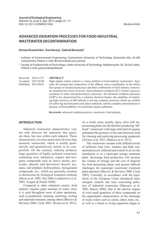 61
ADVANCED OXIDATION PROCESSES FOR FOOD INDUSTRIAL
WASTEWATER DECONTAMINATION
Dorota Krzemińska1
, Ewa Neczaj1
, Gabriel Borowski2
1
	Institute of Environmental Engineering, Czestochowa University of Technology, Brzeznicka 60a, 42-200
Czestochowa, Poland, e-mail: dkrzeminska@is.pcz.czest.pl
2
	Faculty of Fundamentals of Technology, Lublin University of Technology, Nadbystrzycka 38, 20-618 Lublin,
Poland, e-mail: g.borowski@pollub.pl
INTRODUCTION
Industrial wastewater characteristics vary
not only between the industries that gener-
ate them, but also within each industry. These
characteristics are also much more diverse than
domestic wastewater, which is usually quali-
tatively and quantitatively similar in its com-
position. On the contrary, industry produces
large quantities of highly polluted wastewater
containing toxic substances, organic and inor-
ganic compounds such as: heavy metals, pes-
ticides, phenols and derivatives thereof, aro-
matic and aliphatic hydrocarbons, halogenated
compounds, etc., which are generally resistant
to destruction by biological treatment methods
[Meriç et al. 2005, Shu 2006, Ledakowicz et al.
2001, Gogate & Pandit 2004].
Compared to other industrial sectors, food
industry requires great amounts of water, since
it is used throughout most of plant operations,
such as production, cleaning, sanitizing, cooling
and materials transport, among others [Mavrov &
Be1ieres 2000, Cicek 2003, Álvarez et al. 2011].
Journal of Ecological Engineering
Volume 16, Issue 2, Apr. 2015, pages 61–71
DOI: 10.12911/22998993/1858 Review Article
ABSTRACT
High organic matter content is a basic problem in food industry wastewaters. Typi-
cally, the amount and composition of the effluent varies considerably. In the article
four groups of advanced processes and their combination of food industry wastewa-
ter treatment have been reviewed: electrochemical oxidation (EC), Fenton’s process,
ozonation of water and photocatalytic processes. All advanced oxidation processes
(AOP`s) are characterized by a common chemical feature: the capability of exploit-
ing high reactivity of HO•
radicals in driving oxidation processes which are suitable
for achieving decolonization and odour reduction, and the complete mineralization or
increase of bioavailability of recalcitrant organic pollutants.
Keywords: advanced oxidation process, wastewater, food industry.
Received: 	 2014.12.27
Accepted: 	 2015.02.04
Published: 	 2015.04.01
As a result, meat, poultry, dairy, olive mill etc.
processing plants are the facilities producing “dif-
ficult” wastewater with large total load of organic
pollutants like proteins or fats and chemicals used
for cleaning and sanitizing processing equipment
[Álvarez et al. 2011, Zhukova et al. 2011].
The wastewater streams with different levels
of pollution load (low, medium and high con-
tamination) are collected and treated in an on-site
installation or in a municipal sewage treatment
plant. Increasing food production will increase
the volume of sewage and the cost of disposal
for food processing plants and present difficult
challenges for municipal wastewater treatment
plant operators [Mavrov & Be1ieres 2000, Cicek
2003]. Currently, in accordance with the legis-
lation of the European Union introduced more
stringent controls and rules concerning pollu-
tion of industrial wastewater [Marcucci et al.
2002, Mason 2000]. Due to the adverse impact
of even small quantities of these compounds on
the organoleptic characteristics of the discharge
of waste waters such as colour, odour, taste, etc.,
as well as a threat to living organisms began to
 