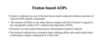 • Fenton’s oxidation was one of the best known metal catalysed oxidation reactions of
water-miscible organic compounds.
• The mixture of FeSO4 or any other ferrous complex and H2O2 (Fenton’s reagent) at
low enough pH, results in Fe2+ catalytic decomposition of H2O2
• Proceeds via a free radical chain process that produces hydroxyl radicals
• The hydroxyl radicals have extremely high oxidizing ability and could oxidize hard
to decompose organic compounds in a short time.
Fenton based AOPs
 