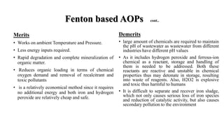 Merits
• Works on ambient Temperature and Pressure.
• Less energy inputs required.
• Rapid degradation and complete mineralization of
organic matter.
• Reduces organic loading in terms of chemical
oxygen demand and removal of recalcitrant and
toxic pollutants
• is a relatively economical method since it requires
no additional energy and both iron and hydrogen
peroxide are relatively cheap and safe.
Fenton based AOPs cont..
Demerits
• large amount of chemicals are required to maintain
the pH of wastewater as wastewater from different
industries have different pH values
• As it includes hydrogen peroxide and ferrous-ion
chemical as a reactant, storage and handling of
them is needed to be addressed. Both these
reactants are reactive and unstable in chemical
properties thus may detonate in storage, resulting
into waste of reagents. Also, H2O2 is explosive
and toxic thus harmful to humans
• It is difficult to separate and recover iron sludge,
which not only causes serious loss of iron species
and reduction of catalytic activity, but also causes
secondary pollution to the environment
 