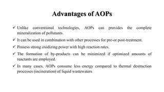 Advantages of AOPs
 Unlike conventional technologies, AOPs can provides the complete
mineralization of pollutants.
 It can be used in combination with other processes for pre-or post-treatment.
 Possess strong oxidizing power with high reaction rates.
 The formation of by-products can be minimized if optimized amounts of
reactants are employed.
 In many cases, AOPs consume less energy compared to thermal destruction
processes (incineration) of liquid wastewaters
 