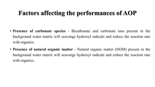 Factors affecting the performances of AOP
• Presence of carbonate species - Bicarbonate and carbonate ions present in the
background water matrix will scavenge hydroxyl radicals and reduce the reaction rate
with organics.
• Presence of natural organic matter - Natural organic matter (NOM) present in the
background water matrix will scavenge hydroxyl radicals and reduce the reaction rate
with organics.
 